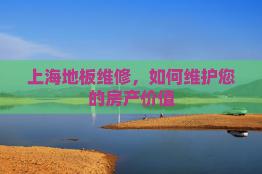 上海地板维修，如何维护您的房产价值