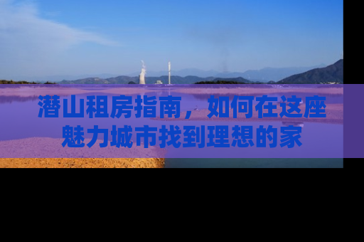 潜山租房指南，如何在这座魅力城市找到理想的家
