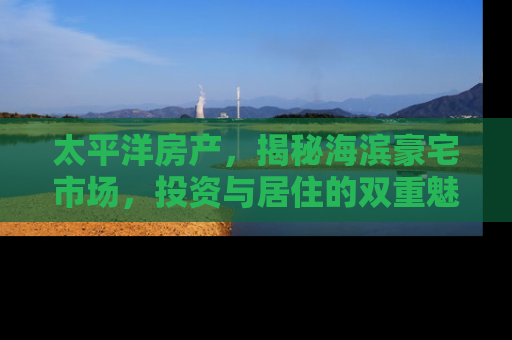 太平洋房产，揭秘海滨豪宅市场，投资与居住的双重魅力
