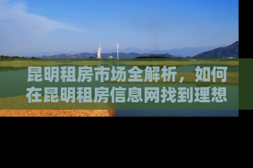 昆明租房市场全解析，如何在昆明租房信息网找到理想的家
