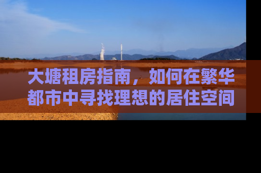 大塘租房指南,如何在繁华都市中寻找理想的居住空间 大塘租房指南,如何在繁华都市中寻找理想的居住空间