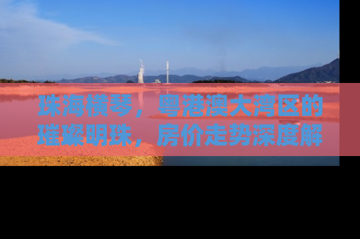 珠海横琴，粤港澳大湾区的璀璨明珠，房价走势深度解析
