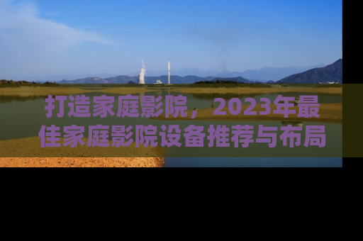 打造家庭影院，2023年最佳家庭影院设备推荐与布局指南