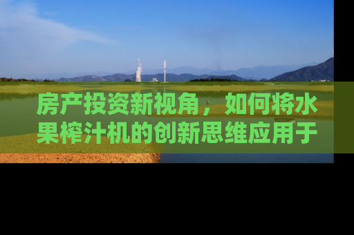 房产投资新视角，如何将水果榨汁机的创新思维应用于房产市场