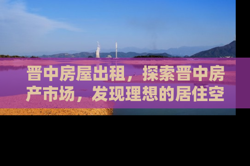 晋中房屋出租，探索晋中房产市场，发现理想的居住空间