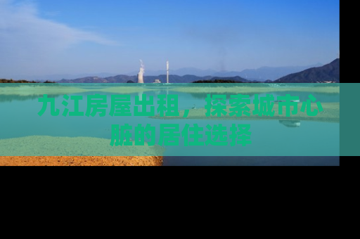九江房屋出租，探索城市心脏的居住选择