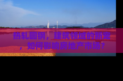 热轧圆钢，建筑领域的新宠，如何影响房地产市场？