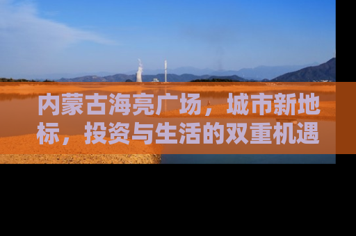 内蒙古海亮广场，城市新地标，投资与生活的双重机遇