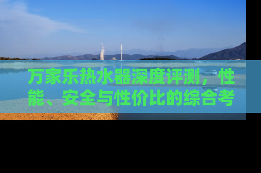 万家乐热水器深度评测，性能、安全与性价比的综合考量