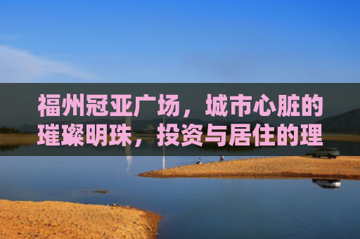 福州冠亚广场，城市心脏的璀璨明珠，投资与居住的理想选择