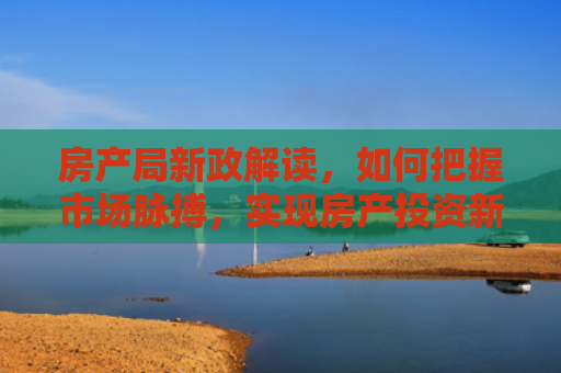 房产局新政解读,如何把握市场脉搏,实现房产投资新机遇 房产局新政解读,如何把握市场脉搏,实现房产投资新机遇