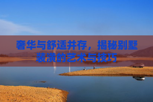 奢华与舒适并存，揭秘别墅装潢的艺术与技巧