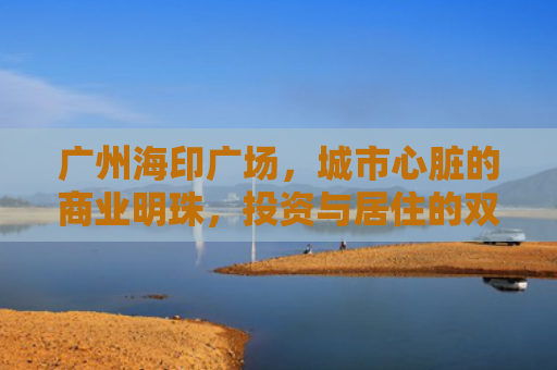 广州海印广场，城市心脏的商业明珠，投资与居住的双重价值解析