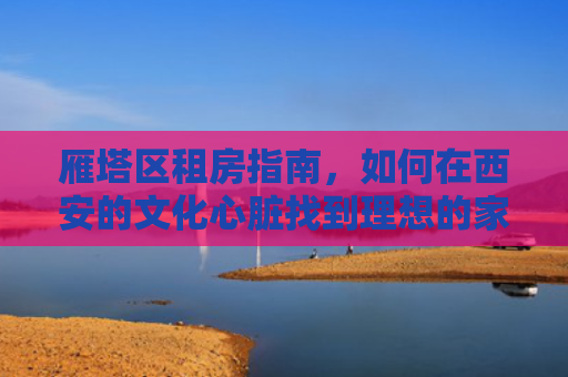 雁塔区租房指南，如何在西安的文化心脏找到理想的家