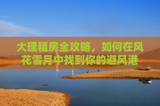 大理租房全攻略，如何在风花雪月中找到你的避风港