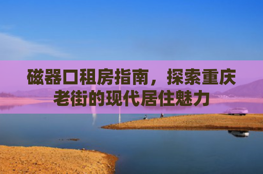 磁器口租房指南，探索重庆老街的现代居住魅力