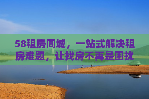 58租房同城，一站式解决租房难题，让找房不再是困扰