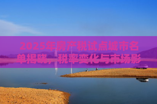 2025年房产税试点城市名单揭晓，税率变化与市场影响深度解析
