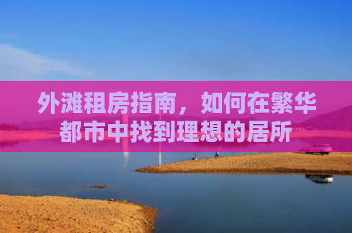 外滩租房指南，如何在繁华都市中找到理想的居所