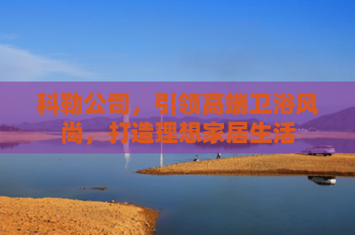 科勒公司，引领高端卫浴风尚，打造理想家居生活