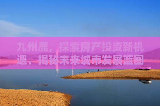 九州鹿，探索房产投资新机遇，揭秘未来城市发展蓝图