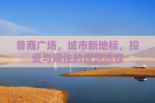鲁商广场，城市新地标，投资与居住的理想选择