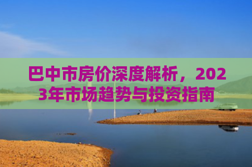巴中市房价深度解析，2023年市场趋势与投资指南
