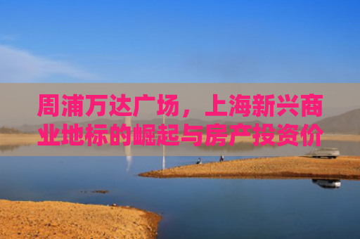 周浦万达广场，上海新兴商业地标的崛起与房产投资价值分析