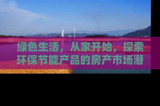 绿色生活,从家开始,探索环保节能产品的房产市场潜力 绿色生活,从家开始,探索环保节能产品的房产市场潜力