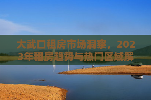 大武口租房市场洞察，2023年租房趋势与热门区域解析