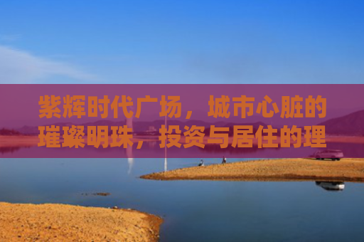 紫辉时代广场，城市心脏的璀璨明珠，投资与居住的理想之选