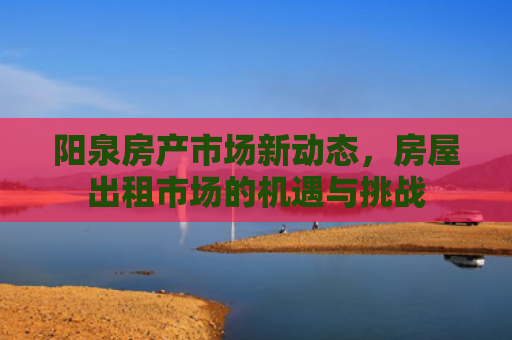 阳泉房产市场新动态，房屋出租市场的机遇与挑战