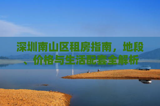 深圳南山区租房指南，地段、价格与生活配套全解析