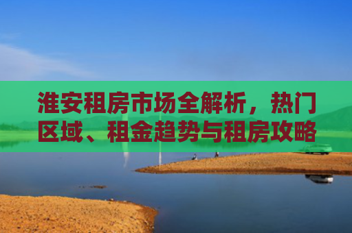 淮安租房市场全解析，热门区域、租金趋势与租房攻略
