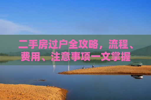 二手房过户全攻略，流程、费用、注意事项一文掌握