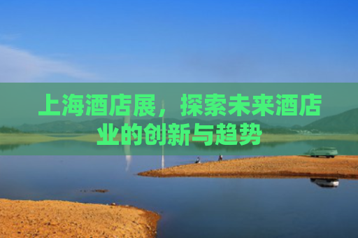 上海酒店展，探索未来酒店业的创新与趋势