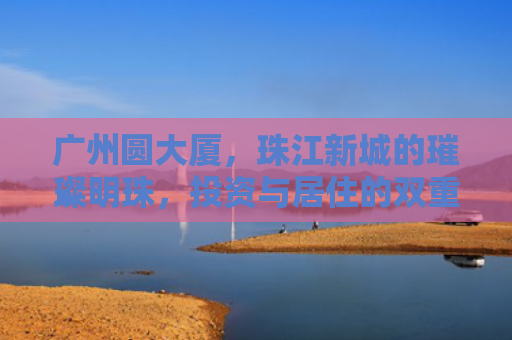 广州圆大厦，珠江新城的璀璨明珠，投资与居住的双重价值