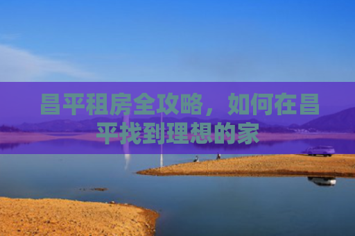 昌平租房全攻略，如何在昌平找到理想的家