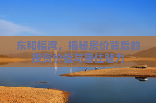 东和福湾，揭秘房价背后的投资价值与居住魅力