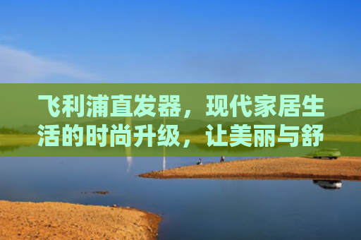 飞利浦直发器，现代家居生活的时尚升级，让美丽与舒适并存