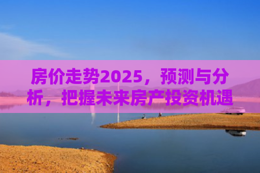 房价走势2025，预测与分析，把握未来房产投资机遇