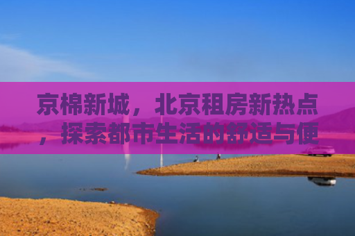 京棉新城，北京租房新热点，探索都市生活的舒适与便利