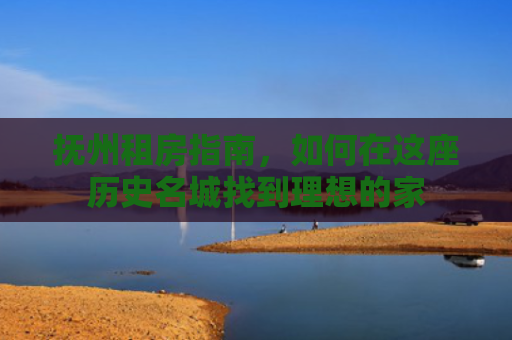 抚州租房指南，如何在这座历史名城找到理想的家
