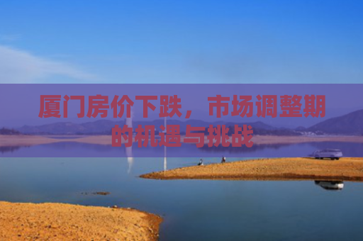 厦门房价下跌，市场调整期的机遇与挑战