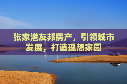 张家港友邦房产，引领城市发展，打造理想家园