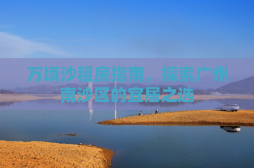 万顷沙租房指南，探索广州南沙区的宜居之选