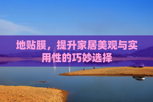 地贴膜，提升家居美观与实用性的巧妙选择