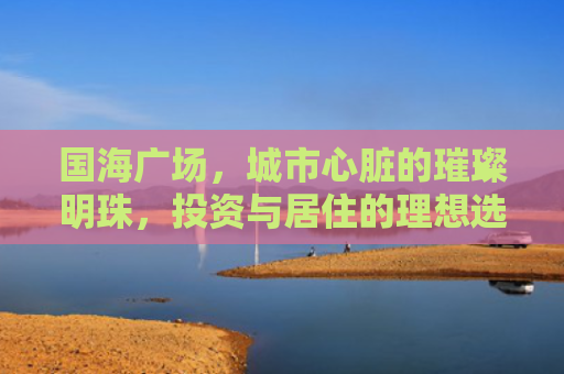 国海广场，城市心脏的璀璨明珠，投资与居住的理想选择