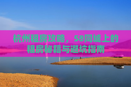 杭州租房攻略，58同城上的租房秘籍与避坑指南