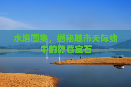 水塔图集，揭秘城市天际线中的隐藏宝石